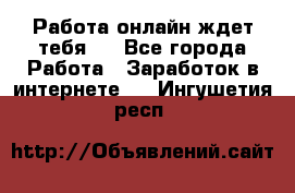 Работа онлайн ждет тебя!  - Все города Работа » Заработок в интернете   . Ингушетия респ.